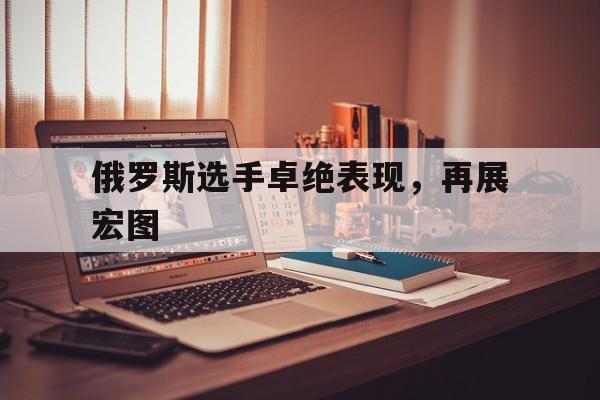 关于俄罗斯选手卓绝表现，再展宏图的信息